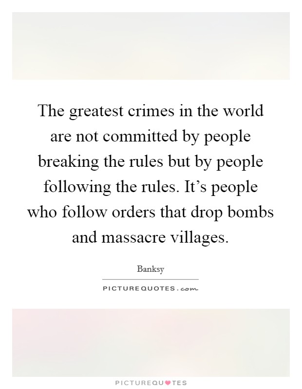 The greatest crimes in the world are not committed by people breaking the rules but by people following the rules. It's people who follow orders that drop bombs and massacre villages. Picture Quote #1