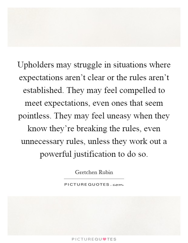 Upholders may struggle in situations where expectations aren't clear or the rules aren't established. They may feel compelled to meet expectations, even ones that seem pointless. They may feel uneasy when they know they're breaking the rules, even unnecessary rules, unless they work out a powerful justification to do so. Picture Quote #1