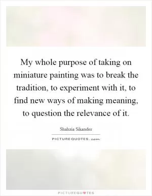 My whole purpose of taking on miniature painting was to break the tradition, to experiment with it, to find new ways of making meaning, to question the relevance of it Picture Quote #1