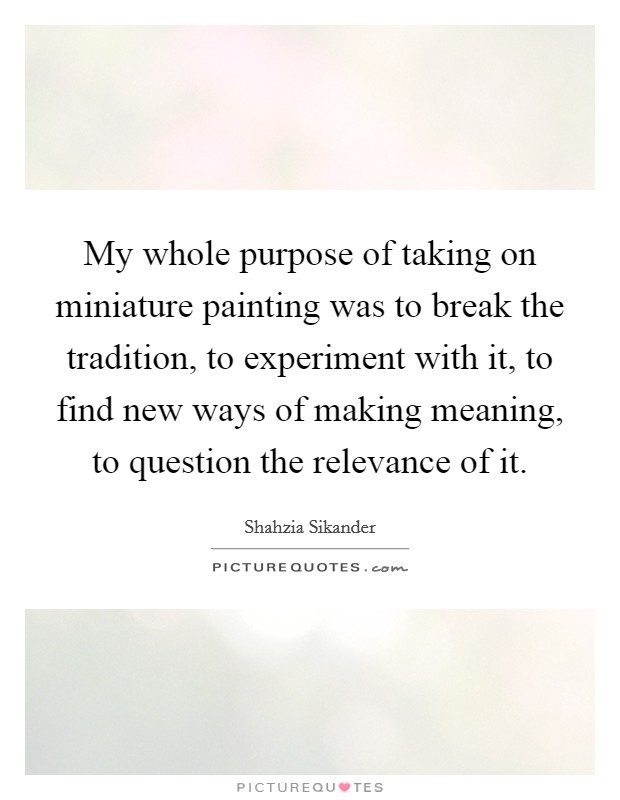 My whole purpose of taking on miniature painting was to break the tradition, to experiment with it, to find new ways of making meaning, to question the relevance of it. Picture Quote #1
