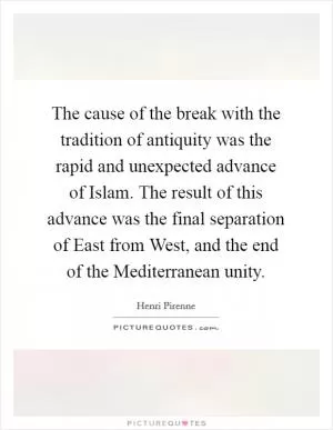 The cause of the break with the tradition of antiquity was the rapid and unexpected advance of Islam. The result of this advance was the final separation of East from West, and the end of the Mediterranean unity Picture Quote #1