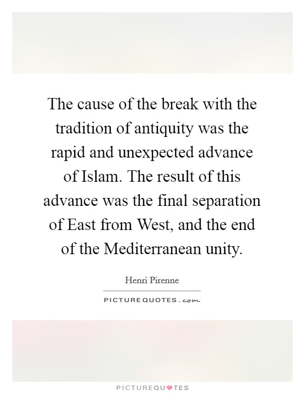 The cause of the break with the tradition of antiquity was the rapid and unexpected advance of Islam. The result of this advance was the final separation of East from West, and the end of the Mediterranean unity. Picture Quote #1