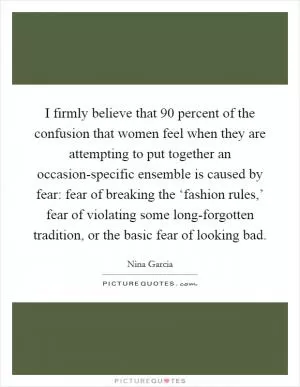 I firmly believe that 90 percent of the confusion that women feel when they are attempting to put together an occasion-specific ensemble is caused by fear: fear of breaking the ‘fashion rules,’ fear of violating some long-forgotten tradition, or the basic fear of looking bad Picture Quote #1