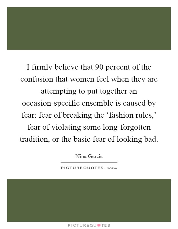 I firmly believe that 90 percent of the confusion that women feel when they are attempting to put together an occasion-specific ensemble is caused by fear: fear of breaking the ‘fashion rules,' fear of violating some long-forgotten tradition, or the basic fear of looking bad. Picture Quote #1