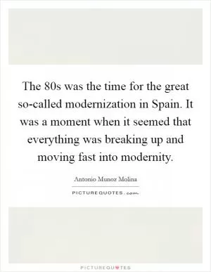 The  80s was the time for the great so-called modernization in Spain. It was a moment when it seemed that everything was breaking up and moving fast into modernity Picture Quote #1