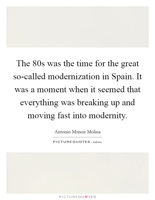 The  80s was the time for the great so-called modernization in Spain. It was a moment when it seemed that everything was breaking up and moving fast into modernity. Picture Quote #1