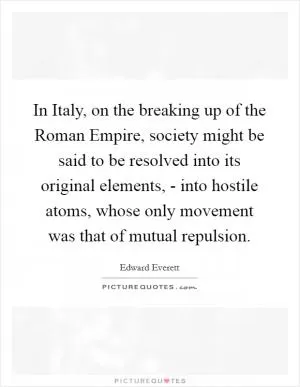 In Italy, on the breaking up of the Roman Empire, society might be said to be resolved into its original elements, - into hostile atoms, whose only movement was that of mutual repulsion Picture Quote #1