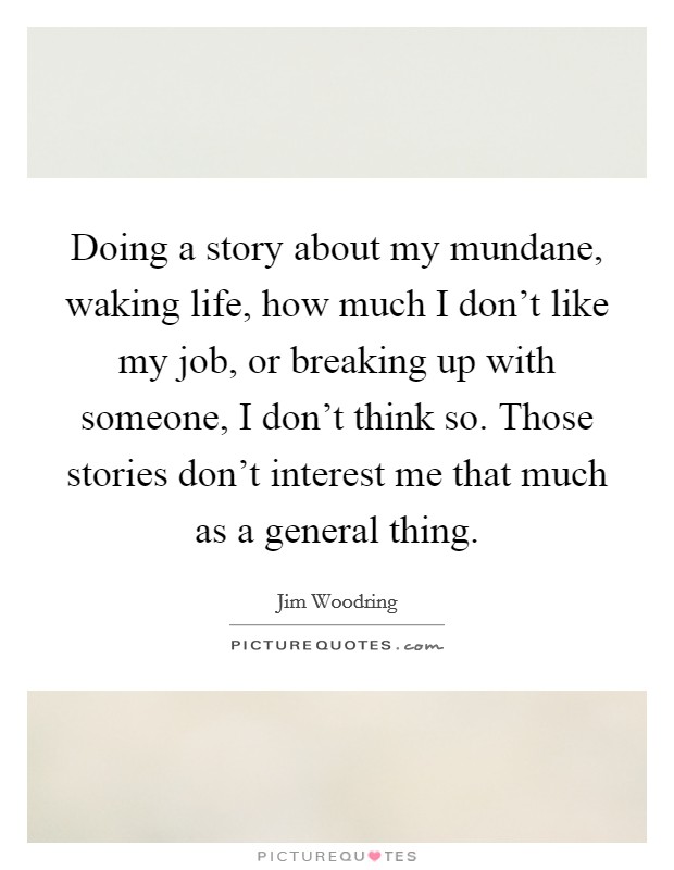 Doing a story about my mundane, waking life, how much I don't like my job, or breaking up with someone, I don't think so. Those stories don't interest me that much as a general thing. Picture Quote #1