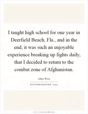 I taught high school for one year in Deerfield Beach, Fla., and in the end, it was such an enjoyable experience breaking up fights daily, that I decided to return to the combat zone of Afghanistan Picture Quote #1