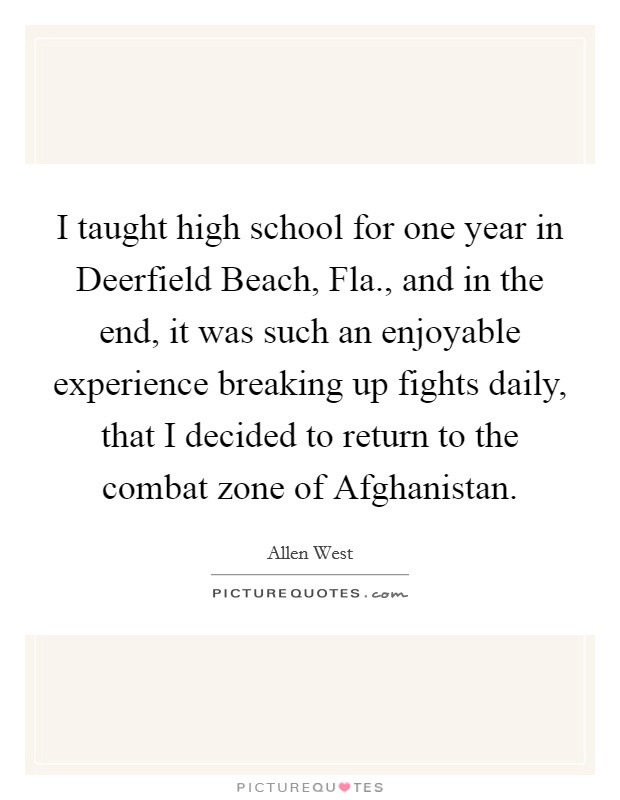 I taught high school for one year in Deerfield Beach, Fla., and in the end, it was such an enjoyable experience breaking up fights daily, that I decided to return to the combat zone of Afghanistan. Picture Quote #1