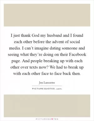 I just thank God my husband and I found each other before the advent of social media. I can’t imagine dating someone and seeing what they’re doing on their Facebook page. And people breaking up with each other over texts now? We had to break up with each other face to face back then Picture Quote #1