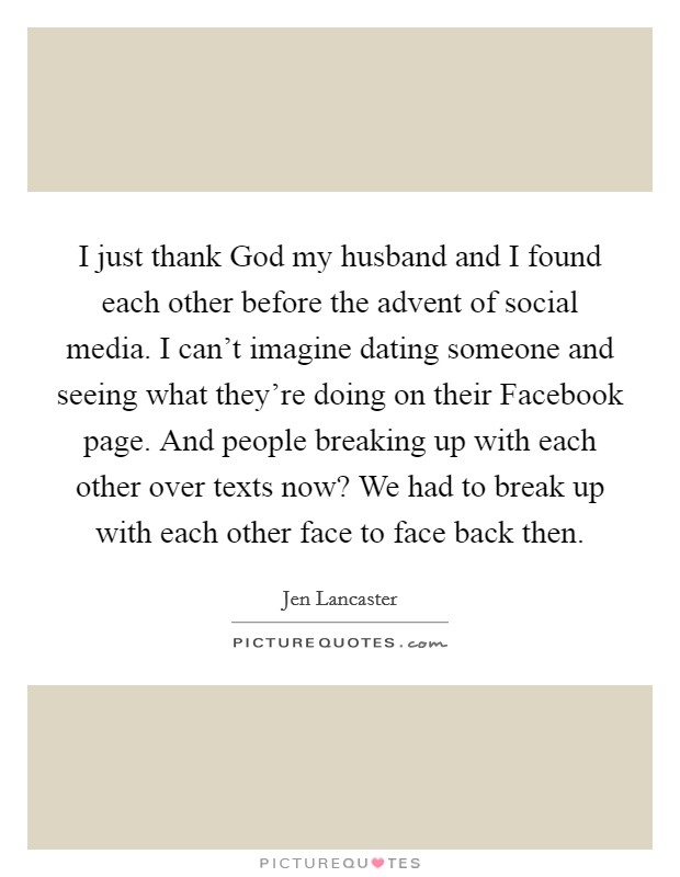 I just thank God my husband and I found each other before the advent of social media. I can't imagine dating someone and seeing what they're doing on their Facebook page. And people breaking up with each other over texts now? We had to break up with each other face to face back then. Picture Quote #1