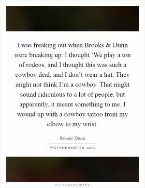 I was freaking out when Brooks and Dunn were breaking up. I thought ‘We play a ton of rodeos, and I thought this was such a cowboy deal, and I don’t wear a hat. They might not think I’m a cowboy. That might sound ridiculous to a lot of people, but apparently, it meant something to me. I wound up with a cowboy tattoo from my elbow to my wrist Picture Quote #1