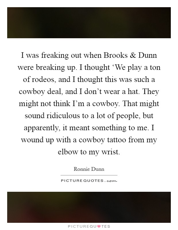 I was freaking out when Brooks and Dunn were breaking up. I thought ‘We play a ton of rodeos, and I thought this was such a cowboy deal, and I don't wear a hat. They might not think I'm a cowboy. That might sound ridiculous to a lot of people, but apparently, it meant something to me. I wound up with a cowboy tattoo from my elbow to my wrist. Picture Quote #1