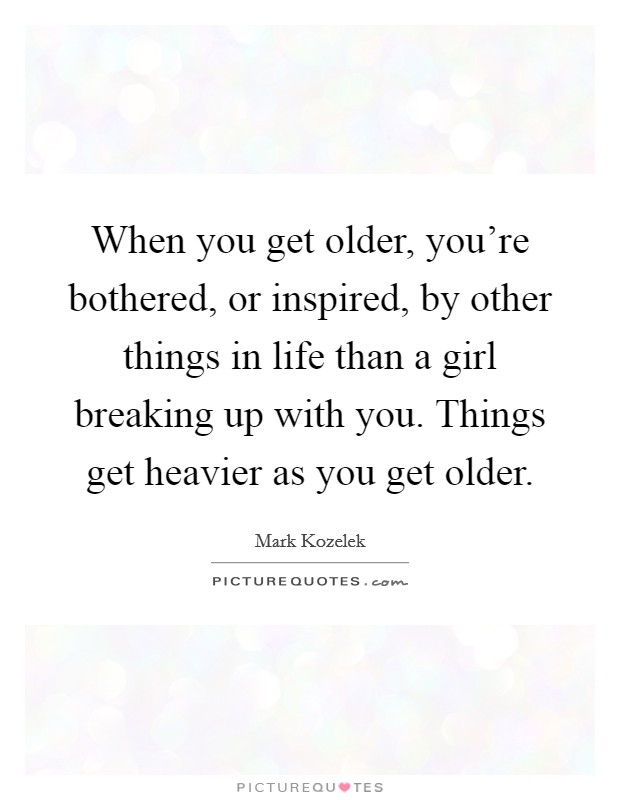 When you get older, you're bothered, or inspired, by other things in life than a girl breaking up with you. Things get heavier as you get older. Picture Quote #1