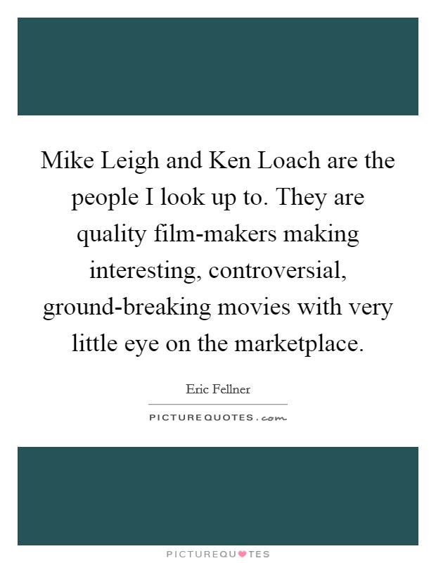 Mike Leigh and Ken Loach are the people I look up to. They are quality film-makers making interesting, controversial, ground-breaking movies with very little eye on the marketplace. Picture Quote #1