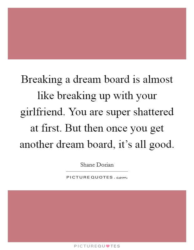 Breaking a dream board is almost like breaking up with your girlfriend. You are super shattered at first. But then once you get another dream board, it's all good. Picture Quote #1