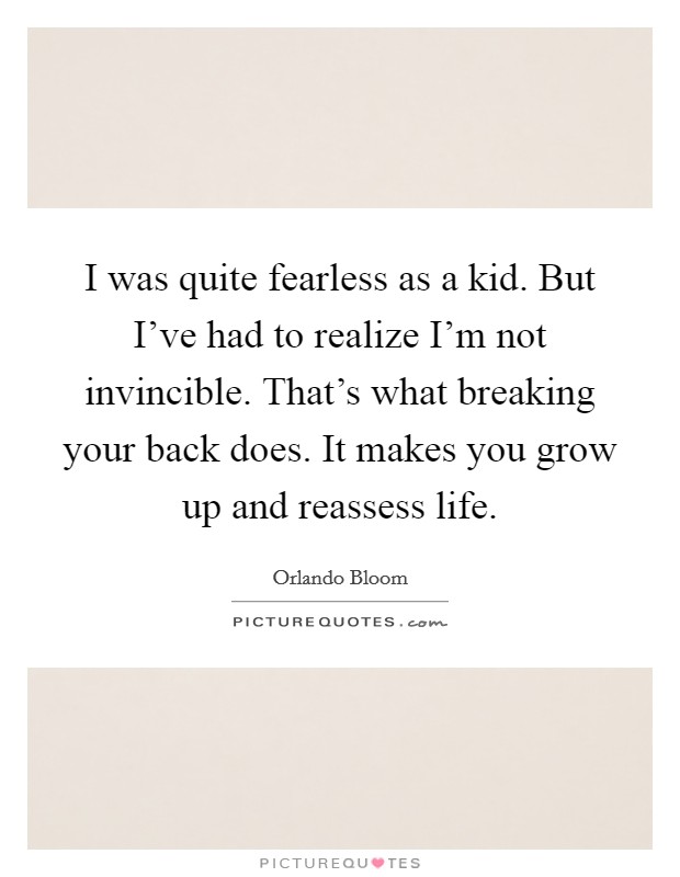 I was quite fearless as a kid. But I've had to realize I'm not invincible. That's what breaking your back does. It makes you grow up and reassess life. Picture Quote #1
