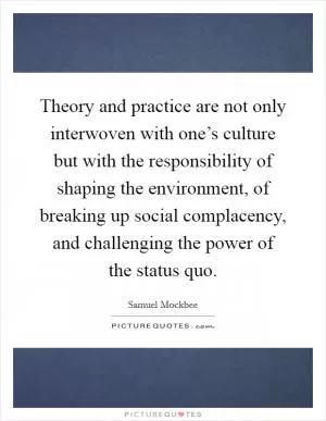 Theory and practice are not only interwoven with one’s culture but with the responsibility of shaping the environment, of breaking up social complacency, and challenging the power of the status quo Picture Quote #1