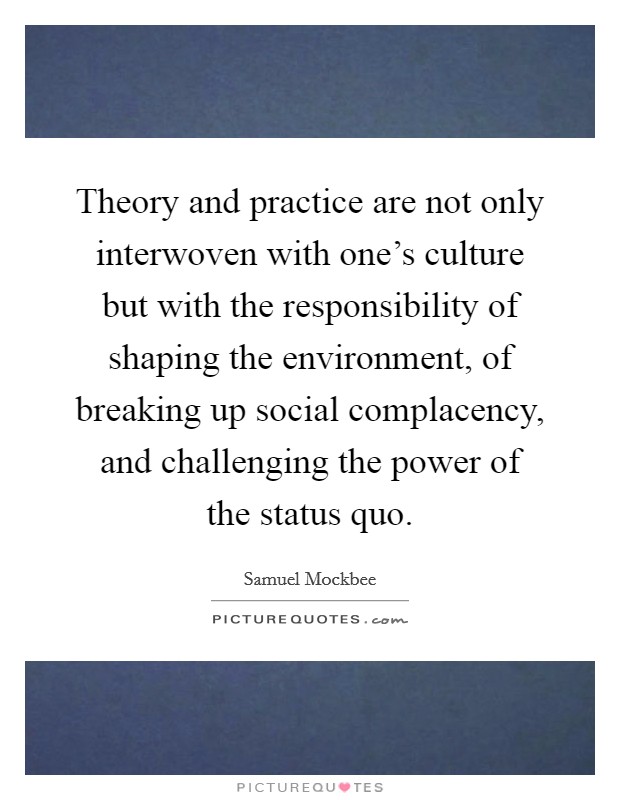 Theory and practice are not only interwoven with one's culture but with the responsibility of shaping the environment, of breaking up social complacency, and challenging the power of the status quo. Picture Quote #1