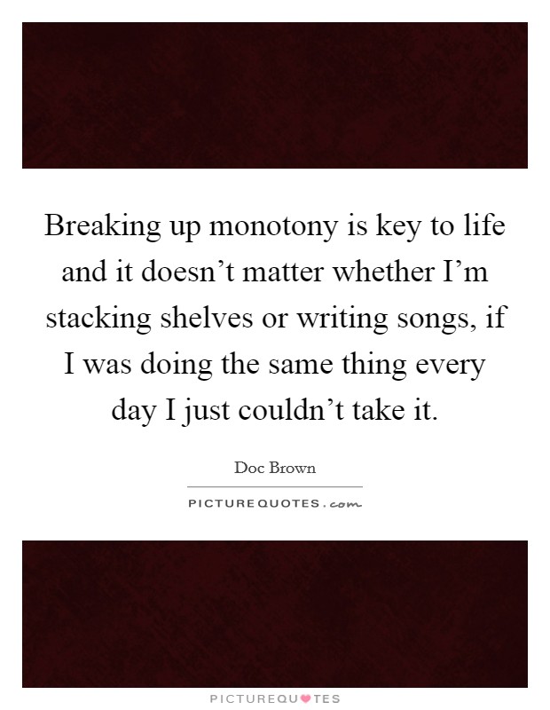 Breaking up monotony is key to life and it doesn't matter whether I'm stacking shelves or writing songs, if I was doing the same thing every day I just couldn't take it. Picture Quote #1