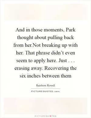 And in those moments, Park thought about pulling back from her.Not breaking up with her. That phrase didn’t even seem to apply here. Just . . . erasing away. Recovering the six inches between them Picture Quote #1
