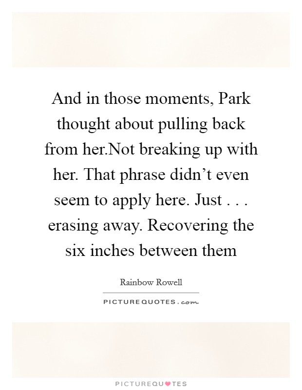 And in those moments, Park thought about pulling back from her.Not breaking up with her. That phrase didn't even seem to apply here. Just . . . erasing away. Recovering the six inches between them Picture Quote #1