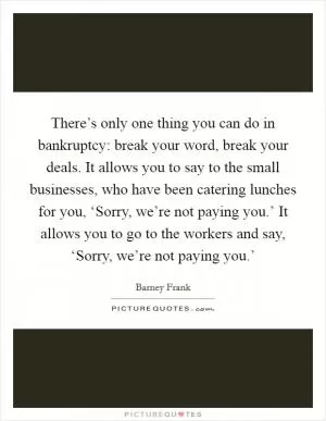 There’s only one thing you can do in bankruptcy: break your word, break your deals. It allows you to say to the small businesses, who have been catering lunches for you, ‘Sorry, we’re not paying you.’ It allows you to go to the workers and say, ‘Sorry, we’re not paying you.’ Picture Quote #1