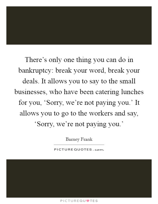 There's only one thing you can do in bankruptcy: break your word, break your deals. It allows you to say to the small businesses, who have been catering lunches for you, ‘Sorry, we're not paying you.' It allows you to go to the workers and say, ‘Sorry, we're not paying you.' Picture Quote #1