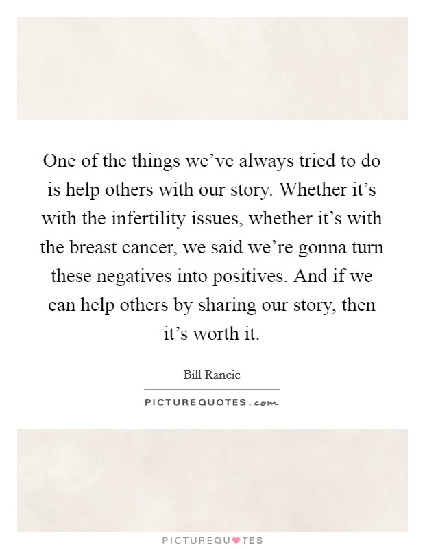 One of the things we've always tried to do is help others with our story. Whether it's with the infertility issues, whether it's with the breast cancer, we said we're gonna turn these negatives into positives. And if we can help others by sharing our story, then it's worth it. Picture Quote #1