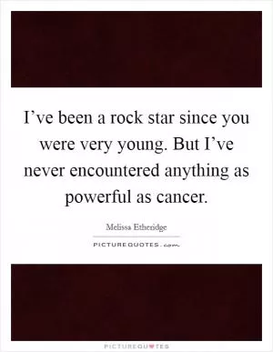 I’ve been a rock star since you were very young. But I’ve never encountered anything as powerful as cancer Picture Quote #1