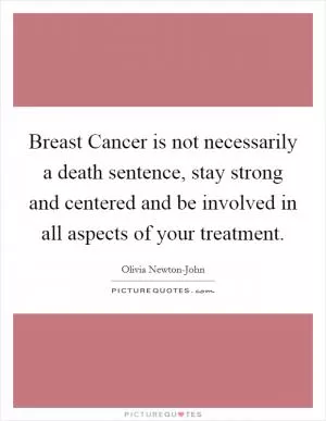 Breast Cancer is not necessarily a death sentence, stay strong and centered and be involved in all aspects of your treatment Picture Quote #1