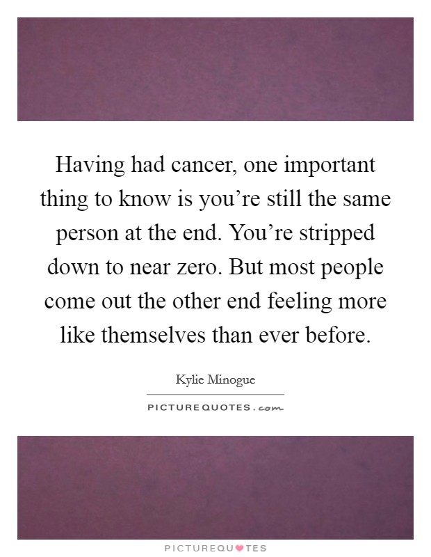 Having had cancer, one important thing to know is you're still the same person at the end. You're stripped down to near zero. But most people come out the other end feeling more like themselves than ever before. Picture Quote #1