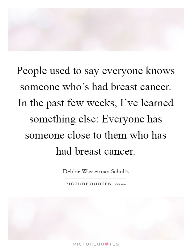 People used to say everyone knows someone who's had breast cancer. In the past few weeks, I've learned something else: Everyone has someone close to them who has had breast cancer. Picture Quote #1