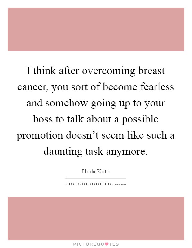 I think after overcoming breast cancer, you sort of become fearless and somehow going up to your boss to talk about a possible promotion doesn't seem like such a daunting task anymore. Picture Quote #1