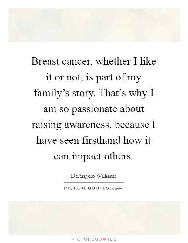 Breast cancer, whether I like it or not, is part of my family's story. That's why I am so passionate about raising awareness, because I have seen firsthand how it can impact others. Picture Quote #1