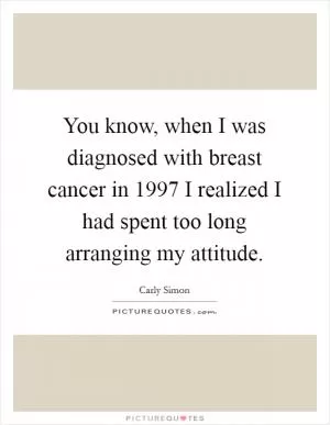You know, when I was diagnosed with breast cancer in 1997 I realized I had spent too long arranging my attitude Picture Quote #1