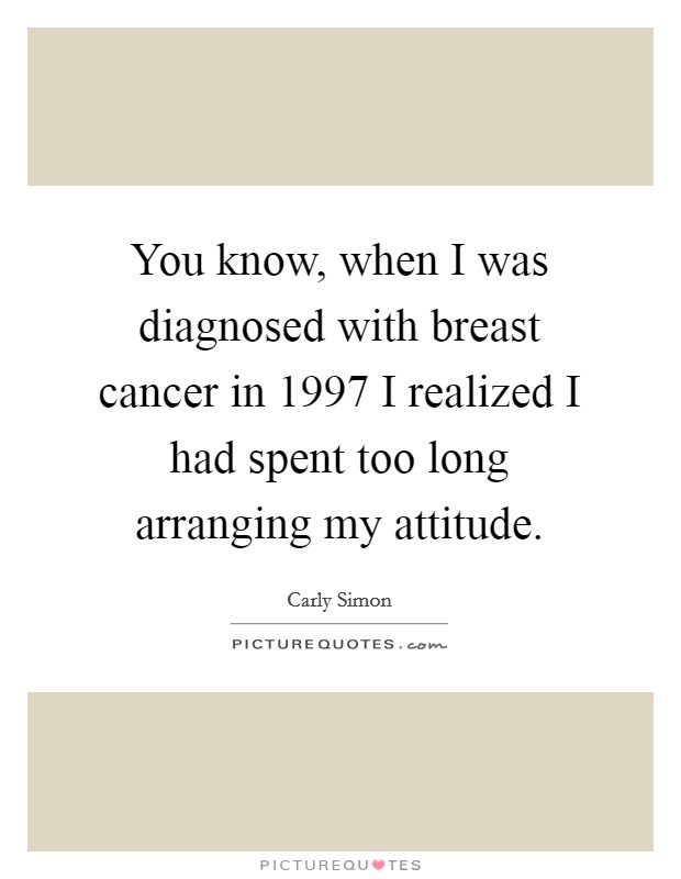 You know, when I was diagnosed with breast cancer in 1997 I realized I had spent too long arranging my attitude. Picture Quote #1