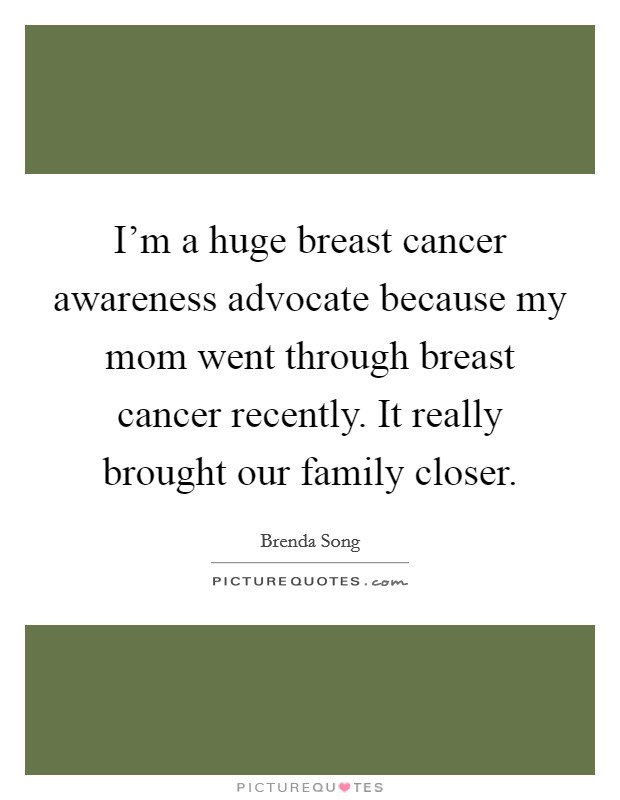 I'm a huge breast cancer awareness advocate because my mom went through breast cancer recently. It really brought our family closer. Picture Quote #1