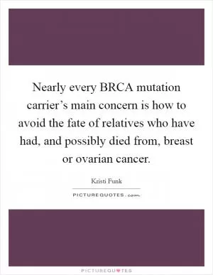 Nearly every BRCA mutation carrier’s main concern is how to avoid the fate of relatives who have had, and possibly died from, breast or ovarian cancer Picture Quote #1