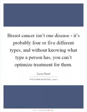 Breast cancer isn’t one disease - it’s probably four or five different types, and without knowing what type a person has, you can’t optimize treatment for them Picture Quote #1