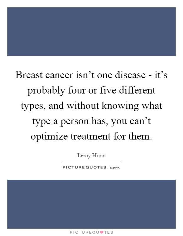 Breast cancer isn't one disease - it's probably four or five different types, and without knowing what type a person has, you can't optimize treatment for them. Picture Quote #1