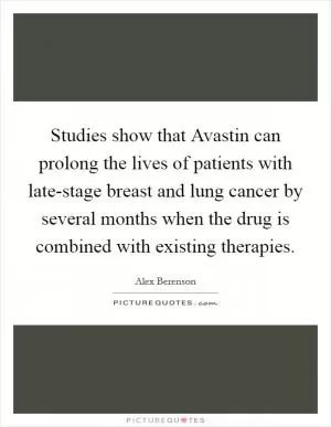 Studies show that Avastin can prolong the lives of patients with late-stage breast and lung cancer by several months when the drug is combined with existing therapies Picture Quote #1