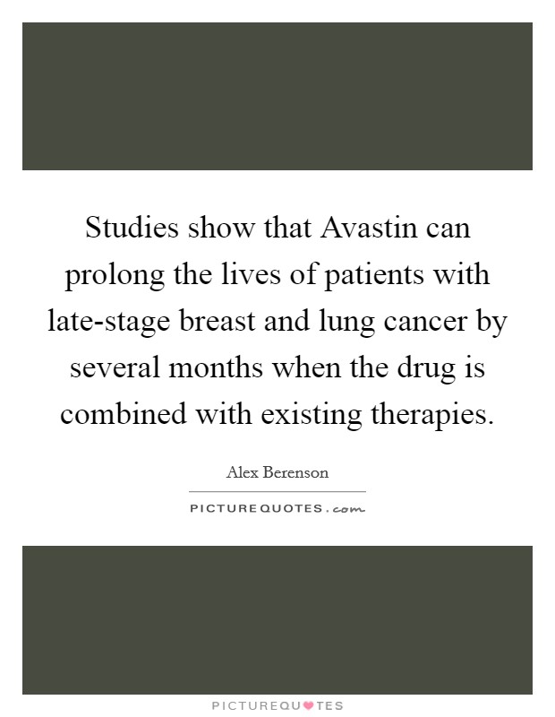 Studies show that Avastin can prolong the lives of patients with late-stage breast and lung cancer by several months when the drug is combined with existing therapies. Picture Quote #1