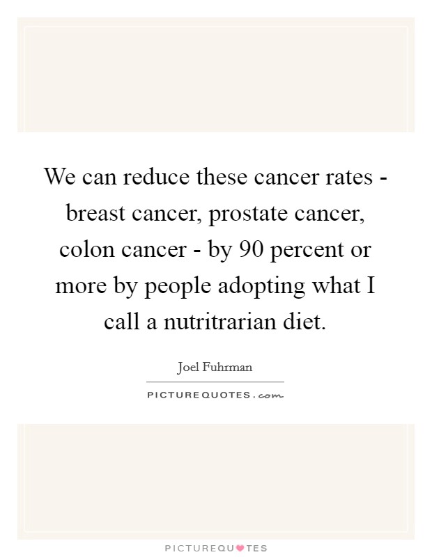 We can reduce these cancer rates - breast cancer, prostate cancer, colon cancer - by 90 percent or more by people adopting what I call a nutritrarian diet. Picture Quote #1