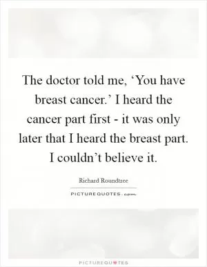 The doctor told me, ‘You have breast cancer.’ I heard the cancer part first - it was only later that I heard the breast part. I couldn’t believe it Picture Quote #1