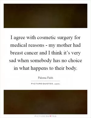 I agree with cosmetic surgery for medical reasons - my mother had breast cancer and I think it’s very sad when somebody has no choice in what happens to their body Picture Quote #1