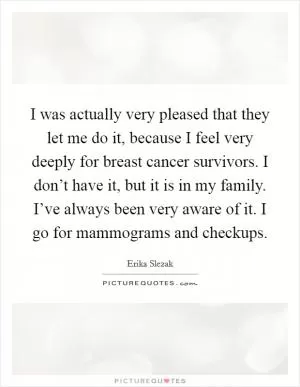 I was actually very pleased that they let me do it, because I feel very deeply for breast cancer survivors. I don’t have it, but it is in my family. I’ve always been very aware of it. I go for mammograms and checkups Picture Quote #1