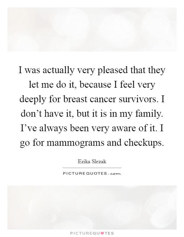 I was actually very pleased that they let me do it, because I feel very deeply for breast cancer survivors. I don't have it, but it is in my family. I've always been very aware of it. I go for mammograms and checkups. Picture Quote #1