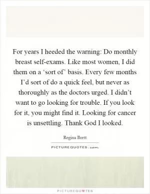 For years I heeded the warning: Do monthly breast self-exams. Like most women, I did them on a ‘sort of’ basis. Every few months I’d sort of do a quick feel, but never as thoroughly as the doctors urged. I didn’t want to go looking for trouble. If you look for it, you might find it. Looking for cancer is unsettling. Thank God I looked Picture Quote #1